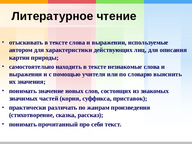 Литературное чтение  отыскивать в тексте слова и выражении, используемые автором для характеристики действующих лиц, для описания картин природы; самостоятельно находить в тексте незнакомые слова и выражения и с помощью учителя или по словарю выяснить их значения; понимать значение новых слов, состоящих из знакомых значимых частей (корня, суффикса, приставок); практически различать по жанрам произведения (стихотворение, сказка, рассказ); понимать прочитанный про себя текст.     