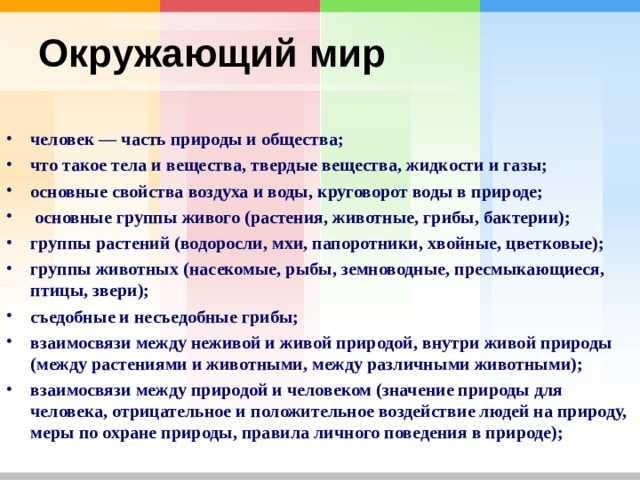 Окружающий мир  человек — часть природы и общества; что такое тела и вещества, твердые вещества, жидкости и газы; основные свойства воздуха и воды, круговорот воды в природе;  основные группы живого (растения, животные, грибы, бактерии); группы растений (водоросли, мхи, папоротники, хвойные, цветковые); группы животных (насекомые, рыбы, земноводные, пресмыкающиеся, птицы, звери); съедобные и несъедобные грибы; взаимосвязи между неживой и живой природой, внутри живой природы (между растениями и животными, между различными животными); взаимосвязи между природой и человеком (значение природы для человека, отрицательное и положительное воздействие людей на природу, меры по охране природы, правила личного поведения в природе); 