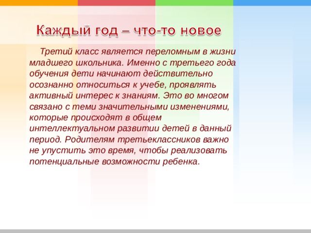         Третий класс является переломным в жизни младшего школьника. Именно с третьего года обучения дети начинают действительно осознанно относиться к учебе, проявлять активный интерес к знаниям. Это во многом связано с теми значительными изменениями, которые происходят в общем интеллектуальном развитии детей в данный период. Родителям третьеклассников важно не упустить это время, чтобы реализовать потенциальные возможности ребенка.  