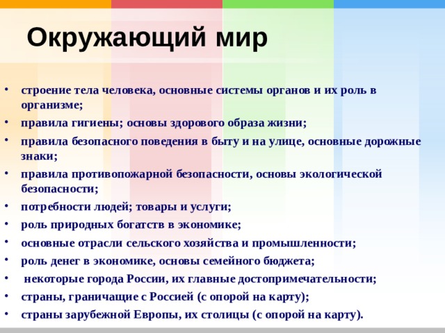Окружающий мир  строение тела человека, основные системы органов и их роль в организме; правила гигиены; основы здорового образа жизни; правила безопасного поведения в быту и на улице, основные дорожные знаки; правила противопожарной безопасности, основы экологической безопасности; потребности людей; товары и услуги; роль природных богатств в экономике; основные отрасли сельского хозяйства и промышленности; роль денег в экономике, основы семейного бюджета;  некоторые города России, их главные достопримечательности; страны, граничащие с Россией (с опорой на карту); страны зарубежной Европы, их столицы (с опорой на карту). 