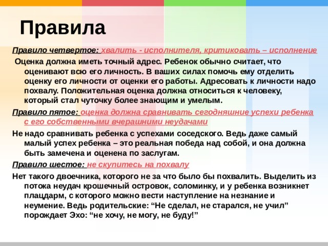 Правила Правило четвертое: хвалить - исполнителя, критиковать – исполнение  Оценка должна иметь точный адрес. Ребенок обычно считает, что оценивают всю его личность. В ваших силах помочь ему отделить оценку его личности от оценки его работы. Адресовать к личности надо похвалу. Положительная оценка должна относиться к человеку, который стал чуточку более знающим и умелым. Правило пятое: оценка должна сравнивать сегодняшние успехи ребенка с его собственными вчерашними неудачами Не надо сравнивать ребенка с успехами соседского. Ведь даже самый малый успех ребенка – это реальная победа над собой, и она должна быть замечена и оценена по заслугам. Правило шестое: не скупитесь на похвалу Нет такого двоечника, которого не за что было бы похвалить. Выделить из потока неудач крошечный островок, соломинку, и у ребенка возникнет плацдарм, с которого можно вести наступление на незнание и неумение. Ведь родительские: “Не сделал, не старался, не учил” порождает Эхо: “не хочу, не могу, не буду!” 