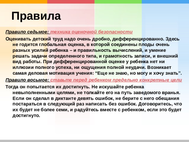 Правила Правило седьмое: техника оценочной безопасности Оценивать детский труд надо очень дробно, дифференцированно. Здесь не годится глобальная оценка, в которой соединены плоды очень разных усилий ребенка – и правильность вычислений, и умение решать задачи определенного типа, и грамотность записи, и внешний вид работы. При дифференцированной оценке у ребенка нет ни иллюзии полного успеха, ни ощущения полной неудачи. Возникает самая деловая мотивация учения: “Еще не знаю, но могу и хочу знать”. Правило восьмое: ставьте перед ребенком предельно конкретные цели Тогда он попытается их достигнуть. Не искушайте ребенка невыполненными целями, не толкайте его на путь заведомого вранья. Если он сделал в диктанте девять ошибок, не берите с него обещания постараться в следующий раз написать без ошибок. Договоритесь, что их будет не более семи, и радуйтесь вместе с ребенком, если это будет достигнуто. 