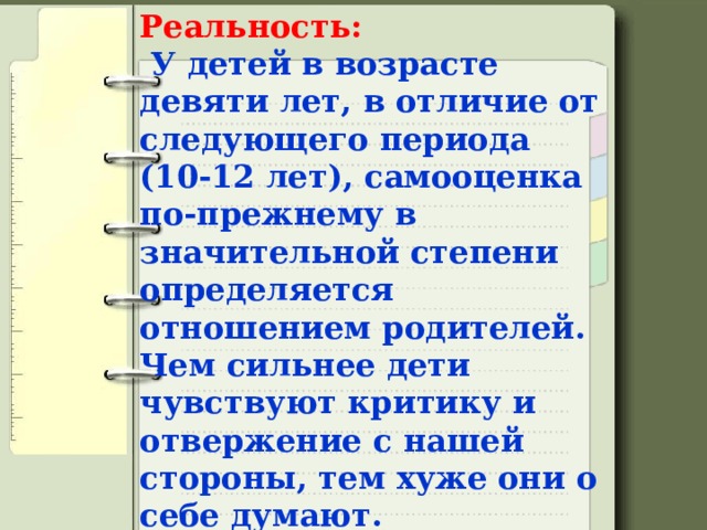 Реальность:   У детей в возрасте девяти лет, в отличие от следующего периода (10-12 лет), самооценка по-прежнему в значительной степени определяется отношением родителей. Чем сильнее дети чувствуют критику и отвержение с нашей стороны, тем хуже они о себе думают.   