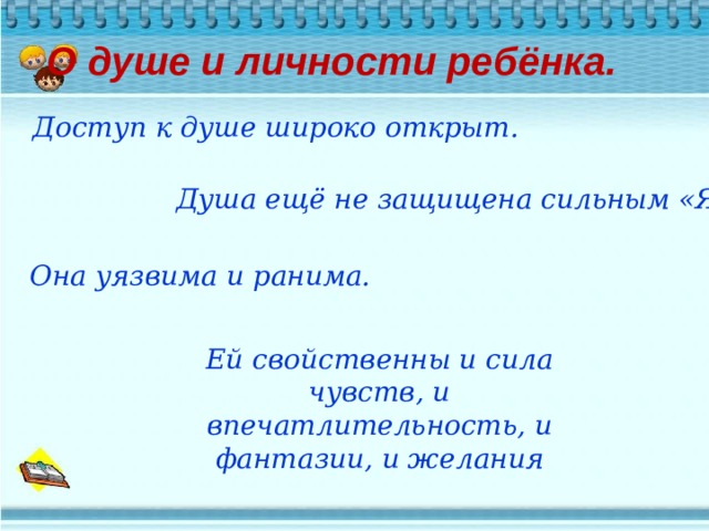 О душе и личности ребёнка.   Доступ к душе широко открыт. Душа ещё не защищена сильным «Я» Она уязвима и ранима. Ей свойственны и сила чувств, и впечатлительность, и фантазии, и желания 