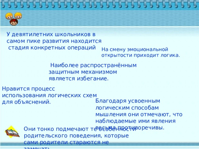 .   У девятилетних школьников в самом пике развития находится стадия конкретных операций На смену эмоциональной открытости приходит логика.  Наиболее распространённым защитным механизмом является избегание. Нравится процесс использования логических схем для объяснений. Благодаря усвоенным логическим способам мышления они отмечают, что наблюдаемые ими явления весьма противоречивы. Они тонко подмечают те особенности родительского поведения, которые сами родители стараются не замечать. 