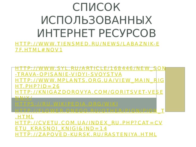 Список использованных интернет ресурсов http://www.tiensmed.ru/news/labaznik-e7f.html#nov1   SYL.ru:  http://www.syl.ru/article/168446/new_son-trava-opisanie-vidyi-svoystva http://www.mplants.org.ua/view_main_right.php?id=26 http://knigazdorovya.com/goritsvet-vesenniy/ https://ru.wikipedia.org/wiki http://flower.onego.ru/other/pion/pion_t.html http://cvetu.com.ua/index_ru.php?cat=cvetu_krasnoi_knigi&ind=14 http://zapoved-kursk.ru/rasteniya.html   