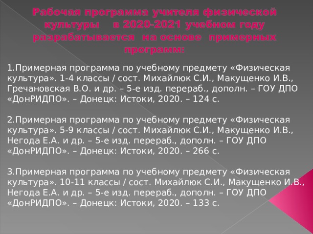 1.Примерная программа по учебному предмету «Физическая культура». 1-4 классы / сост. Михайлюк С.И., Макущенко И.В., Гречановская В.О. и др. – 5-е изд. перераб., дополн. – ГОУ ДПО «ДонРИДПО». – Донецк: Истоки, 2020. – 124 с. 2.Примерная программа по учебному предмету «Физическая культура». 5-9 классы / сост. Михайлюк С.И., Макущенко И.В., Негода Е.А. и др. – 5-е изд. перераб., дополн. – ГОУ ДПО «ДонРИДПО». – Донецк: Истоки, 2020. – 266 с. 3.Примерная программа по учебному предмету «Физическая культура». 10-11 классы / сост. Михайлюк С.И., Макущенко И.В., Негода Е.А. и др. – 5-е изд. перераб., дополн. – ГОУ ДПО «ДонРИДПО». – Донецк: Истоки, 2020. – 133 с. 