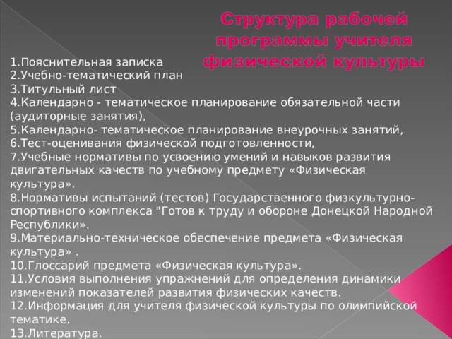 1.Пояснительная записка 2.Учебно-тематический план 3.Титульный лист 4.Календарно - тематическое планирование обязательной части (аудиторные занятия), 5.Календарно- тематическое планирование внеурочных занятий, 6.Тест-оценивания физической подготовленности, 7.Учебные нормативы по усвоению умений и навыков развития двигательных качеств по учебному предмету «Физическая культура». 8.Нормативы испытаний (тестов) Государственного физкультурно-спортивного комплекса 