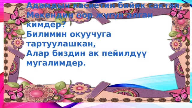 Адамдын касиетин бийик сактап,  Мекендин оор жүгүн алган кимдер?  Билимин окуучуга тартуулашкан,  Алар биздин ак пейилдүү мугалимдер. 
