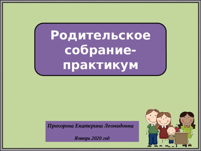Родительское собрание-практикум Прохорова Екатерина Леонидовна  Январь 2020 год 