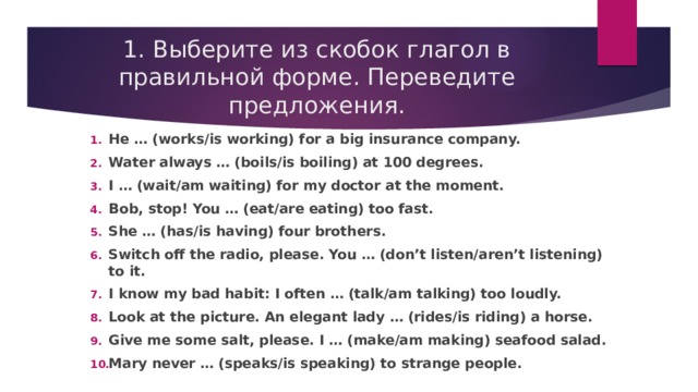 1. Выберите из скобок глагол в правильной форме. Переведите предложения. He … (works/is working) for a big insurance company. Water always … (boils/is boiling) at 100 degrees. I … (wait/am waiting) for my doctor at the moment. Bob, stop! You … (eat/are eating) too fast. She … (has/is having) four brothers. Switch off the radio, please. You … (don’t listen/aren’t listening) to it. I know my bad habit: I often … (talk/am talking) too loudly. Look at the picture. An elegant lady … (rides/is riding) a horse. Give me some salt, please. I … (make/am making) seafood salad. Mary never … (speaks/is speaking) to strange people. 