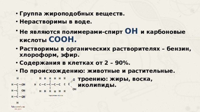 Группа жироподобных веществ. Нерастворимы в воде. Не являются полимерами-спирт OH и карбоновые кислоты COOH. Растворимы в органических растворителях – бензин, хлороформ, эфир. Содержания в клетках от 2 – 90%. По происхождению: животные и растительные. По химическому строению: жиры, воска, фосфолипиды, гликолипиды. 