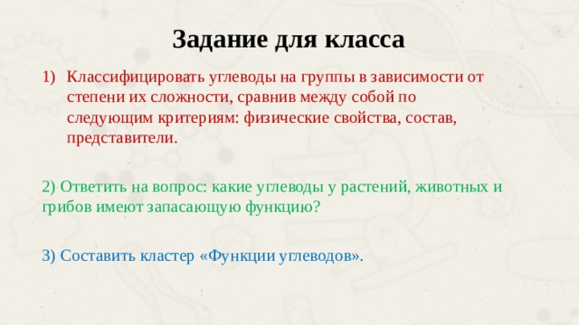 Задание для класса Классифицировать углеводы на группы в зависимости от степени их сложности, сравнив между собой по следующим критериям: физические свойства, состав, представители. 2) Ответить на вопрос: какие углеводы у растений, животных и грибов имеют запасающую функцию? 3) Составить кластер «Функции углеводов». 