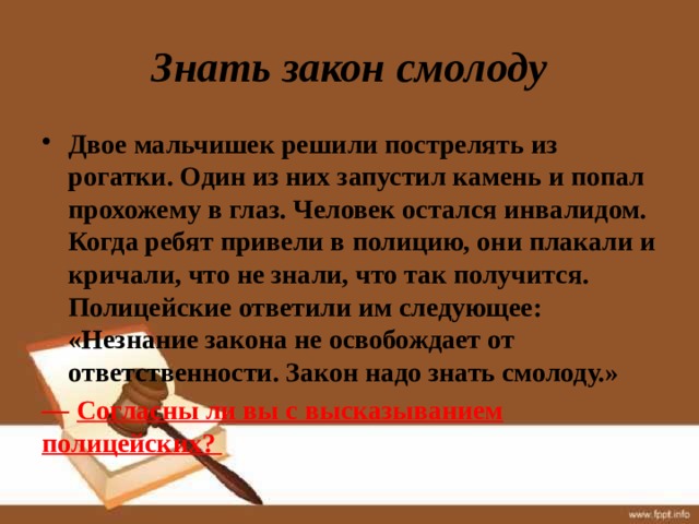 Знать закон смолоду Двое мальчишек решили пострелять из рогатки. Один из них запустил камень и попал прохожему в глаз. Человек остался инвалидом. Когда ребят привели в полицию, они плакали и кричали, что не знали, что так получится. Полицейские ответили им следующее: «Незнание закона не освобождает от ответственности. Закон надо знать смолоду.» —  Согласны ли вы с высказыванием полицейских? 