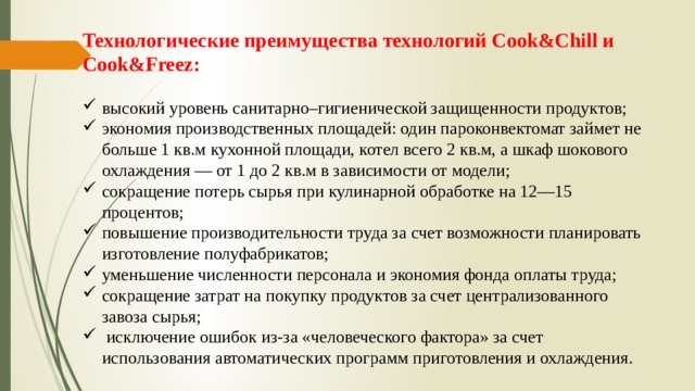 Технологические преимущества технологий Cook&Chill и Соok&Freez: высокий уровень санитарно–гигиенической защищенности продуктов; экономия производственных площадей: один пароконвектомат займет не больше 1 кв.м кухонной площади, котел всего 2 кв.м, а шкаф шокового охлаждения — от 1 до 2 кв.м в зависимости от модели; сокращение потерь сырья при кулинарной обработке на 12—15 процентов; повышение производительности труда за счет возможности планировать изготовление полуфабрикатов; уменьшение численности персонала и экономия фонда оплаты труда; сокращение затрат на покупку продуктов за счет централизованного завоза сырья;  исключение ошибок из-за «человеческого фактора» за счет использования автоматических программ приготовления и охлаждения. 