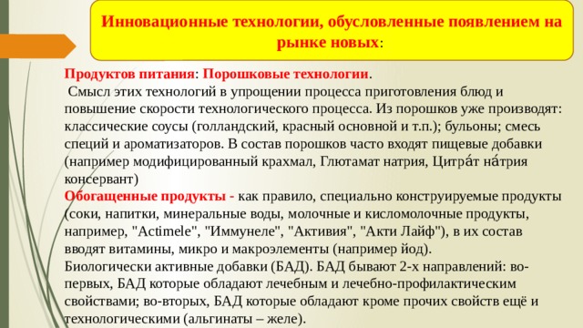 Инновационные технологии, обусловленные появлением на рынке новых : Продуктов питания : Порошковые технологии .  Смысл этих технологий в упрощении процесса приготовления блюд и повышение скорости технологического процесса. Из порошков уже производят: классические соусы (голландский, красный основной и т.п.); бульоны; смесь специй и ароматизаторов. В состав порошков часто входят пищевые добавки (например модифицированный крахмал, Глютамат натрия, Цитра́т на́трия консервант) Обогащенные продукты - как правило, специально конструируемые продукты (соки, напитки, минеральные воды, молочные и кисломолочные продукты, например, 