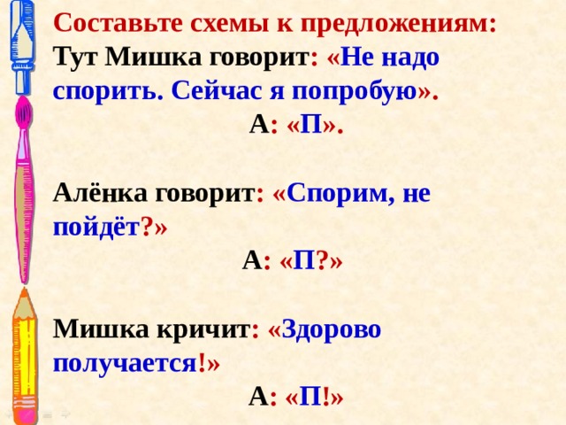 Составьте схемы к предложениям: Тут Мишка говорит : « Не надо спорить. Сейчас я попробую ». А : « П ». Алёнка говорит : « Спорим, не пойдёт ?» А : « П ?»   Мишка кричит : « Здорово получается !» А : « П !»    
