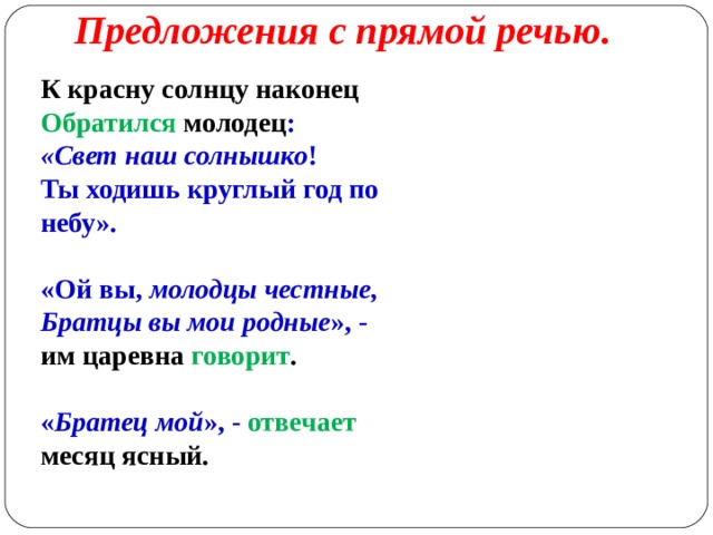Предложения с прямой речью.   К красну солнцу наконец Обратился молодец : «Свет наш солнышко ! Ты ходишь круглый год по небу». «Ой вы, молодцы честные, Братцы вы мои родные », - им царевна говорит . « Братец мой », - отвечает месяц ясный. 