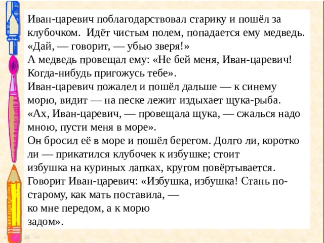 Иван-царевич поблагодарствовал старику и пошёл за  клубочком.  Идёт чистым полем, попадается ему медведь . «Дай, — говорит, — убью зверя!» А медведь провещал ему: «Не бей меня, Иван-царевич!  Когда-нибудь пригожусь тебе». Иван-царевич пожалел и пошёл дальше — к синему  морю, видит — на песке лежит издыхает щука-рыба. «Ах, Иван-царевич, — провещала щука, — сжалься надо  мною, пусти меня в море». Он бросил её в море и пошёл берегом. Долго ли, коротко ли — прикатился клубочек к избушке; стоит избушка на куриных лапках, кругом повёртывается. Говорит Иван-царевич: «Избушка, избушка! Стань по-старому, как мать поставила, — ко мне передом, а к морю  задом». 