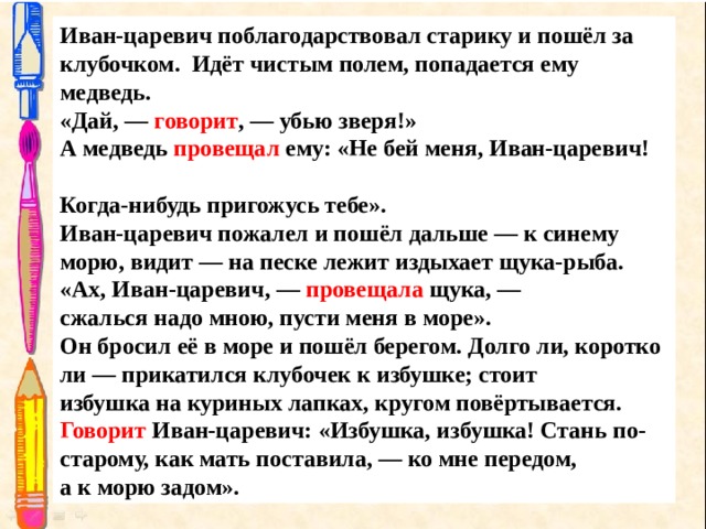 Иван-царевич поблагодарствовал старику и пошёл за  клубочком.  Идёт чистым полем, попадается ему медведь . «Дай, —  говорит , — убью зверя!» А медведь  провещал  ему: «Не бей меня, Иван-царевич!  Когда-нибудь пригожусь тебе». Иван-царевич пожалел и пошёл дальше — к синему  морю, видит — на песке лежит издыхает щука-рыба. «Ах, Иван-царевич, —  провещала  щука, — сжалься надо мною, пусти меня в море». Он бросил её в море и пошёл берегом. Долго ли, коротко ли — прикатился клубочек к избушке; стоит избушка на куриных лапках, кругом повёртывается. Говорит  Иван-царевич: «Избушка, избушка! Стань по-старому, как мать поставила, — ко мне передом,  а к морю задом». 