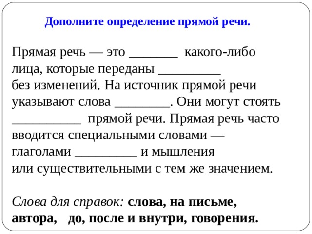 Дополните определение прямой речи. Прямая речь — это _______  какого-либо лица, которые переданы _________ без изменений. На источник прямой речи указывают слова ________. Они могут стоять __________  прямой речи. Прямая речь часто вводится специальными словами — глаголами _________ и мышления или существительными с тем же значением. Слова для справок:  слова, на письме, автора, до, после и внутри, говорения. 