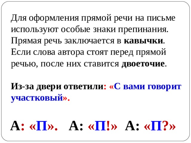 Для оформления прямой речи на письме используют особые знаки препинания. Прямая речь заключается в  кавычки . Если слова автора стоят перед прямой речью, после них ставится  двоеточие .   Из-за двери ответили : « С вами говорит участковый ».    А : « П ».  А: « П !»  А: « П ?»  
