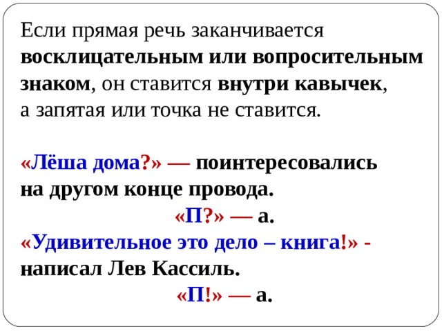 Если прямая речь заканчивается  восклицательным или вопросительным знаком , он ставится  внутри кавычек , а запятая или точка не ставится. « Лёша дома ?» — поинтересовались на другом конце провода.  « П ?»  —  а. « Удивительное это дело – книга !» - написал Лев Кассиль.   « П !» — а. 
