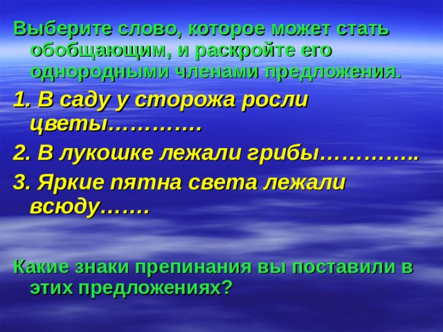 Выберите слово, которое может стать обобщающим, и раскройте его однородными членами предложения. 1. В саду у сторожа росли цветы…………. 2. В лукошке лежали грибы………….. 3. Яркие пятна света лежали всюду…….  Какие знаки препинания вы поставили в этих предложениях? 