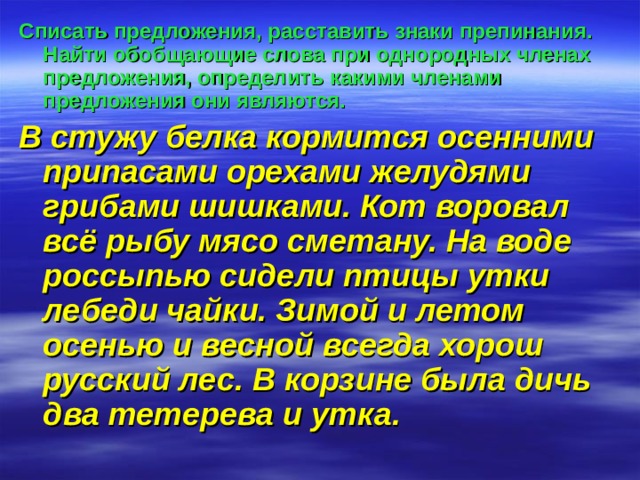 Списать предложения, расставить знаки препинания. Найти обобщающие слова при однородных членах предложения, определить какими членами предложения они являются. В стужу белка кормится осенними припасами орехами желудями грибами шишками. Кот воровал всё рыбу мясо сметану. На воде россыпью сидели птицы утки лебеди чайки. Зимой и летом осенью и весной всегда хорош русский лес. В корзине была дичь два тетерева и утка. 