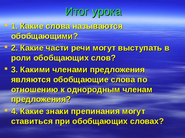 Итог урока 1. Какие слова называются обобщающими? 2. Какие части речи могут выступать в роли обобщающих слов? 3. Какими членами предложения являются обобщающие слова по отношению к однородным членам предложения? 4. Какие знаки препинания могут ставиться при обобщающих словах? 