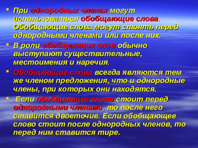 При однородных членах могут  использоваться  обобщающие слова . Обобщающие слова могут стоять перед однородными членами или после них. В роли обобщающих слов обычно выступают существительные, местоимения и наречия . Обобщающие слова  всегда являются тем же членом предложения, что и однородные члены, при которых они находятся.  Если  обобщающее слово  стоит перед  однородными членами , то после него ставится двоеточие. Если обобщающее слово стоит после однородных членов, то перед ним ставится тире.  