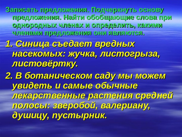 Записать предложения. Подчеркнуть основу предложения. Найти обобщающие слова при однородных членах и определить, какими членами предложения они являются.  1. Синица съедает вредных насекомых: жучка, листогрыза, листовёртку. 2. В ботаническом саду мы можем увидеть и самые обычные лекарственные растения средней полосы: зверобой, валериану, душицу, пустырник. 