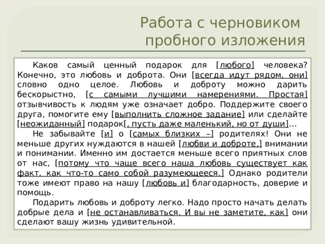 Работа с черновиком  пробного изложения Каков самый ценный подарок для [ любого] человека? Конечно, это любовь и доброта. Они [ всегда идут рядом, они] словно одно целое. Любовь и доброту можно дарить бескорыстно, [ с самыми лучшими намерениями. Простая] отзывчивость к людям уже означает добро. Поддержите своего друга, помогите ему [ выполнить сложное задание] или сделайте [ неожиданный] подарок[ , пусть даже маленький, но от души] … Не забывайте [ и] о [ самых близких –] родителях! Они не меньше других нуждаются в нашей [ любви и доброте,] внимании и понимании. Именно им достается меньше всего приятных слов от нас, [ потому что чаще всего наша любовь существует как факт, как что-то само собой разумеющееся.] Однако родители тоже имеют право на нашу [ любовь и] благодарность, доверие и помощь. Подарить любовь и доброту легко. Надо просто начать делать добрые дела и [ не останавливаться. И вы не заметите, как] они сделают вашу жизнь удивительной. 