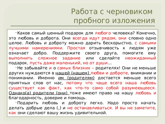 Работа с черновиком  пробного изложения Каков самый ценный подарок для любого человека? Конечно, это любовь и доброта. Они всегда идут рядом, они словно одно целое. Любовь и доброту можно дарить бескорыстно, с самыми лучшими намерениями. Простая отзывчивость к людям уже означает добро. Поддержите своего друга, помогите ему выполнить сложное задание или сделайте неожиданный подарок , пусть даже маленький, но от души … Не забывайте и о самых близких – родителях! Они не меньше других нуждаются в нашей (нашем) любви и доброте, внимании и понимании. Именно им (родителям) достается меньше всего приятных слов от нас, потому что чаще всего наша любовь существует как факт, как что-то само собой разумеющееся.  Однако(а) родители (они) тоже имеют право на нашу любовь и благодарность, доверие и помощь. Подарить любовь и доброту легко. Надо просто начать делать добрые дела (,) и не останавливаться. И  вы не заметите, как они сделают вашу жизнь удивительной. 