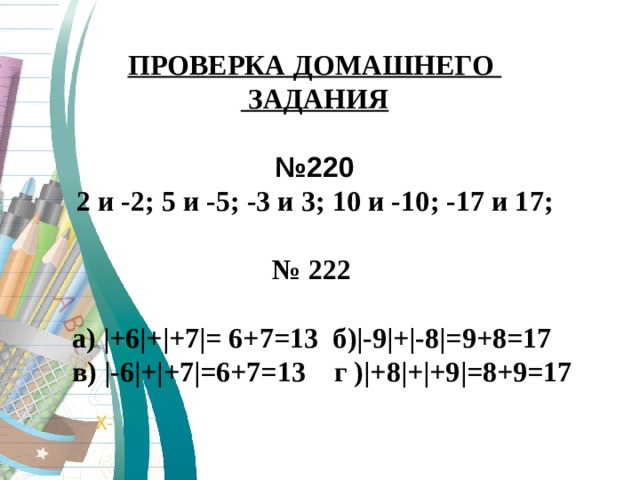 ПРОВЕРКА ДОМАШНЕГО  ЗАДАНИЯ  № 220 2 и -2 ; 5 и -5 ; -3 и 3 ; 10 и -10 ; -17 и 17 ;    № 222   а) |+6|+|+7|= 6+7=13 б )| -9 | + | -8 | =9+8=17  в) | -6 | + | +7 | =6+7=13 г ) | +8 | + | +9 | =8+9=17  