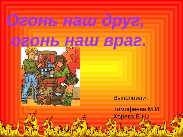 Огонь наш друг,  огонь наш враг.  Выполнили : Тимофеева М.И. Хорева Е.Н. 