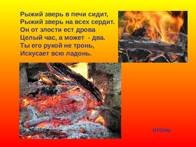 Рыжий зверь в печи сидит, Рыжий зверь на всех сердит. Он от злости ест дрова Целый час, а может - два. Ты его рукой не тронь, Искусает всю ладонь. огонь 