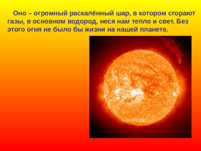  Оно – огромный раскалённый шар, в котором сгорают газы, в основном водород, неся нам тепло и свет. Без этого огня не было бы жизни на нашей планете.  