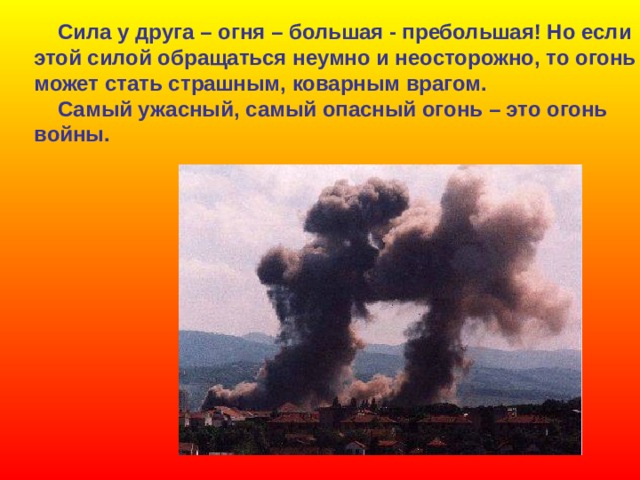  Сила у друга – огня – большая - пребольшая! Но если этой силой обращаться неумно и неосторожно, то огонь может стать страшным, коварным врагом.  Самый ужасный, самый опасный огонь – это огонь войны. 