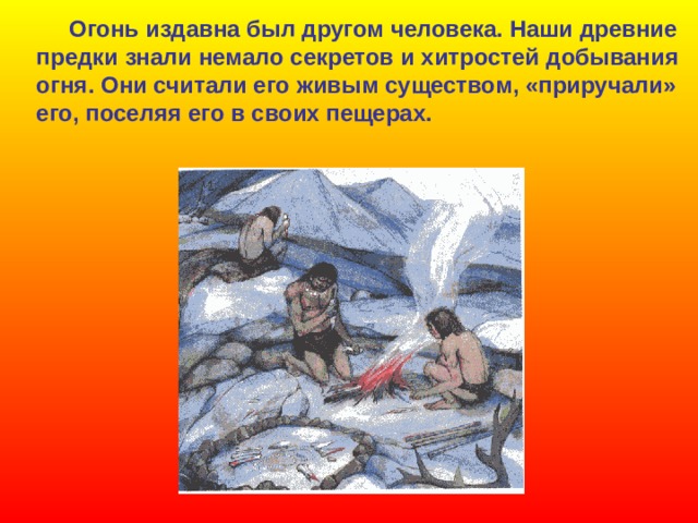  Огонь издавна был другом человека. Наши древние предки знали немало секретов и хитростей  добывания огня. Они считали его живым существом, «приручали» его, поселяя его в своих пещерах. 
