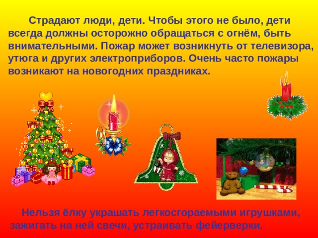 Страдают люди, дети. Чтобы этого не было, дети всегда должны осторожно обращаться с огнём, быть внимательными. Пожар может возникнуть от телевизора, утюга и других электроприборов. Очень часто пожары возникают на новогодних праздниках.  Нельзя ёлку украшать легкосгораемыми игрушками, зажигать на ней свечи, устраивать фейерверки. 