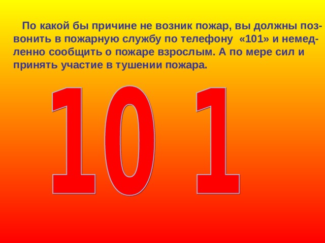  По какой бы причине не возник пожар, вы должны поз- вонить в пожарную службу по телефону «101» и немед- ленно сообщить о пожаре взрослым. А по мере сил и принять участие в тушении пожара. 