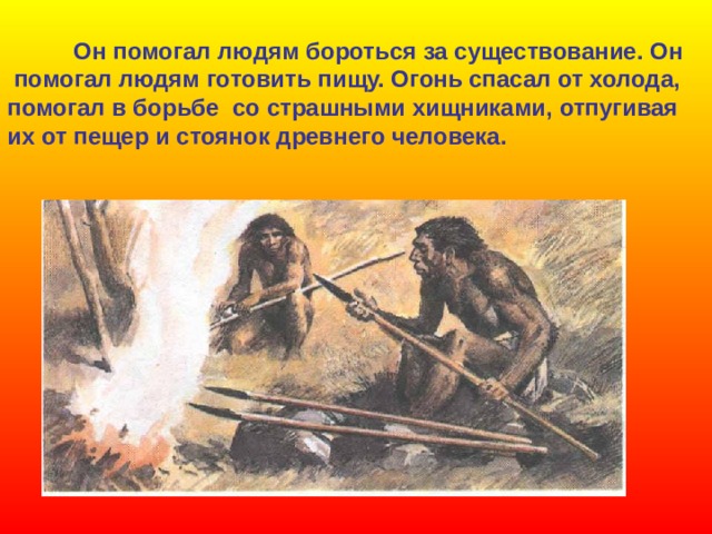  Он помогал людям бороться за существование. Он  помогал людям готовить пищу. Огонь спасал от холода, помогал в борьбе со страшными хищниками, отпугивая их от пещер и стоянок древнего человека. 
