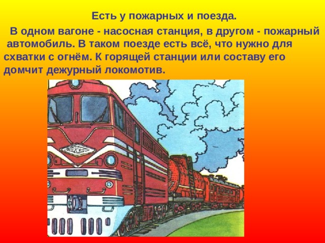 Есть у пожарных и поезда.  В одном вагоне - насосная станция, в другом - пожарный  автомобиль. В таком поезде есть всё, что нужно для схватки с огнём. К горящей станции или составу его домчит дежурный локомотив. 
