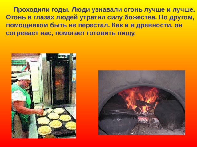  Проходили годы. Люди узнавали огонь лучше и лучше. Огонь в глазах людей утратил силу божества. Но другом, помощником быть не перестал. Как и в древности, он согревает нас, помогает готовить пищу. 