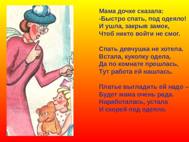 Мама дочке сказала: -Быстро спать, под одеяло! И ушла, закрыв замок, Чтоб никто войти не смог.  Спать девчушка не хотела. Встала, куколку одела, Да по комнате прошлась, Тут работа ей нашлась.  Платье выгладить ей надо – Будет мама очень рада. Наработалась, устала И скорей под одеяло. 