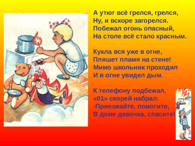 А утюг всё грелся, грелся, Ну, и вскоре загорелся. Побежал огонь опасный, На столе всё стало красным.  Кукла вся уже в огне, Пляшет пламя на стене! Мимо школьник проходил И в огне увидел дым.  К телефону подбежал, «01» скорей набрал: -Приезжайте, помогите, В доме девочка, спасите!   