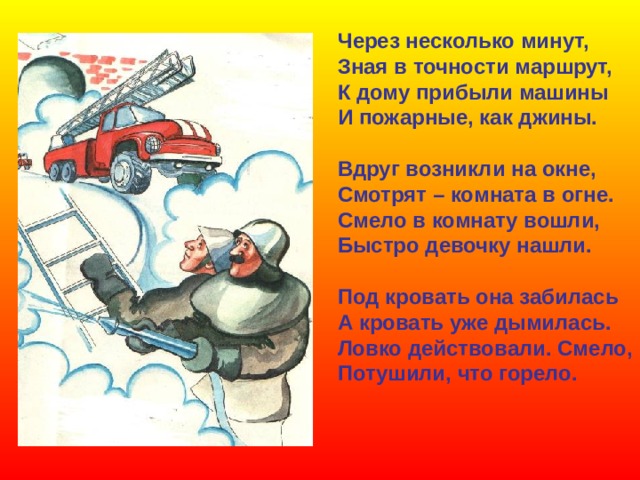 Через несколько минут, Зная в точности маршрут, К дому прибыли машины И пожарные, как джины.  Вдруг возникли на окне, Смотрят – комната в огне. Смело в комнату вошли, Быстро девочку нашли.  Под кровать она забилась А кровать уже дымилась. Ловко действовали. Смело, Потушили, что горело. 