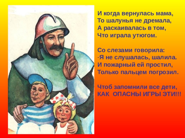 И когда вернулась мама, То шалунья не дремала, А раскаивалась в том, Что играла утюгом.  Со слезами говорила: Я не слушалась, шалила. И пожарный ей простил, Только пальцем погрозил.  Чтоб запомнили все дети, КАК ОПАСНЫ ИГРЫ ЭТИ!!! 