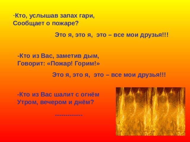 Кто, услышав запах гари, Сообщает о пожаре? Это я, это я, это – все мои друзья!!! -Кто из Вас, заметив дым, Говорит: «Пожар! Горим!» Это я, это я, это – все мои друзья!!! -Кто из Вас шалит с огнём Утром, вечером и днём? ------------- 